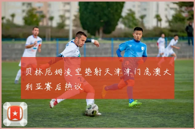 贝林厄姆凌空垫射天津津门虎澳大利亚赛后热议
