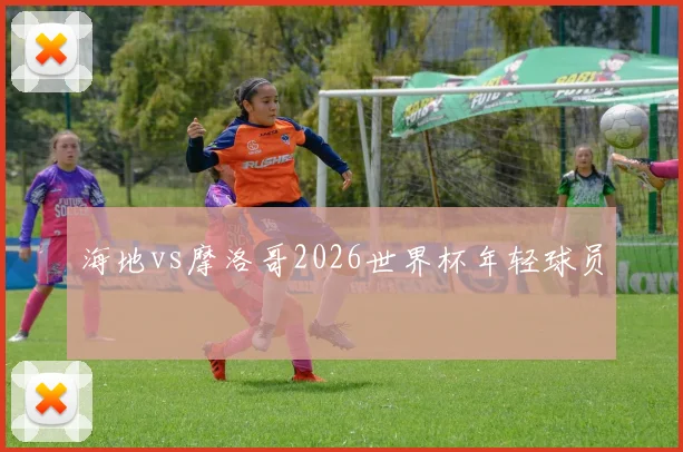 海地vs摩洛哥2026世界杯年轻球员