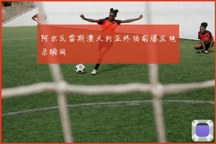 阿尔瓦雷斯澳大利亚终场前爆发绝杀瞬间