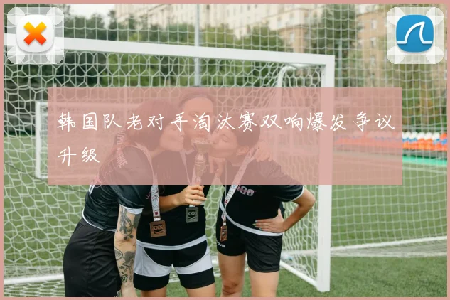 韩国队老对手淘汰赛双响爆发争议升级