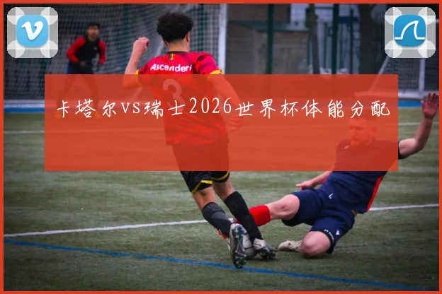 卡塔尔vs瑞士2026世界杯体能分配