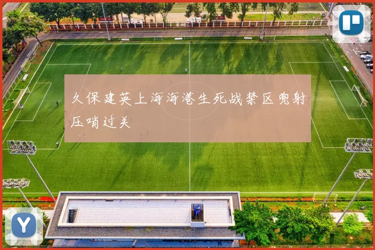 久保建英上海海港生死战禁区兜射压哨过关