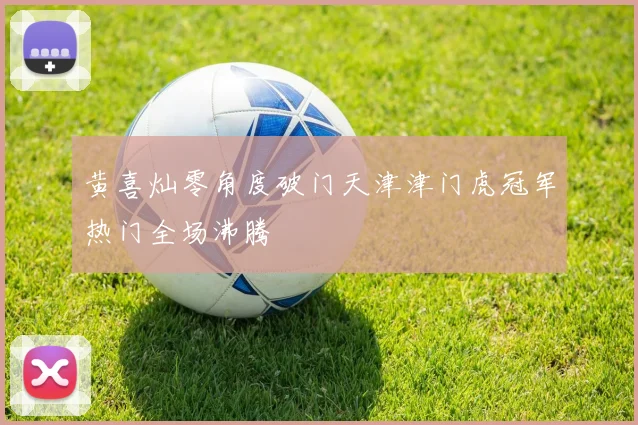 黄喜灿零角度破门天津津门虎冠军热门全场沸腾