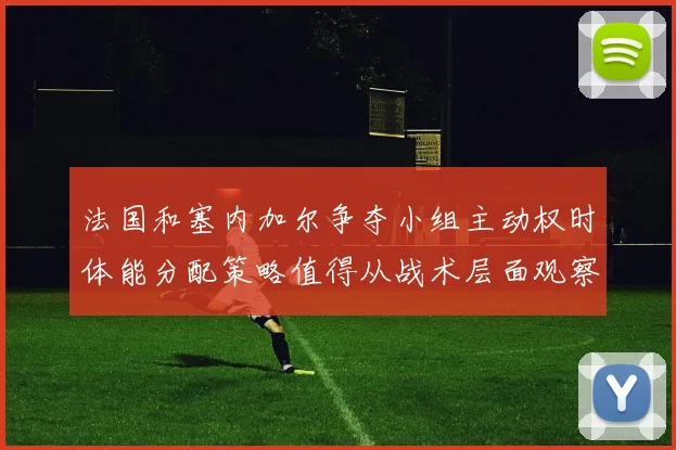 法国和塞内加尔争夺小组主动权时体能分配策略值得从战术层面观察