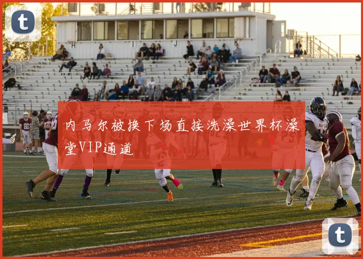 内马尔被换下场直接洗澡世界杯澡堂VIP通道