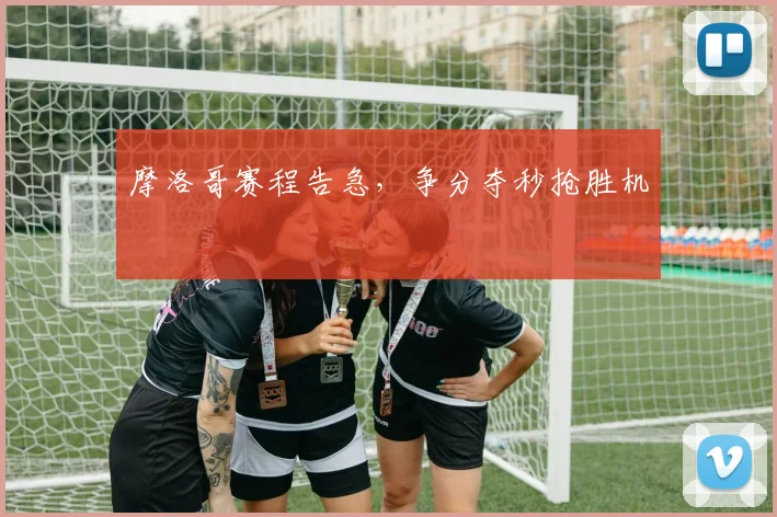 摩洛哥赛程告急，争分夺秒抢胜机