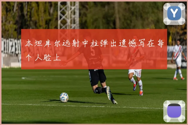 本坦库尔远射中柱弹出遗憾写在每个人脸上