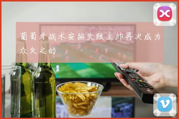 葡萄牙战术安排失败主帅再次成为众矢之的