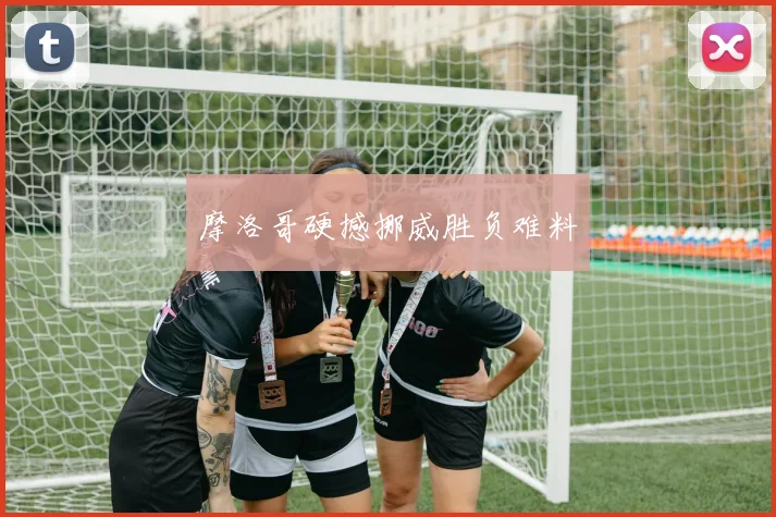 摩洛哥硬撼挪威胜负难料