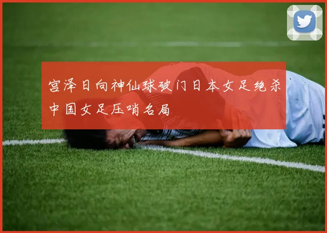 宫泽日向神仙球破门日本女足绝杀中国女足压哨名局