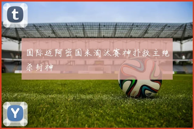 国际迈阿密国米淘汰赛神扑救主绝杀封神