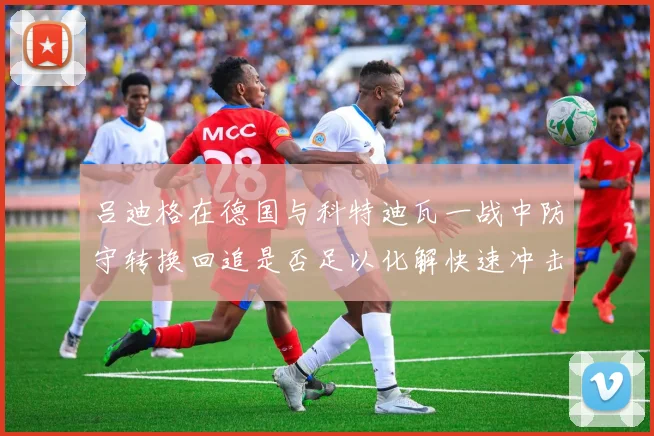 吕迪格在德国与科特迪瓦一战中防守转换回追是否足以化解快速冲击