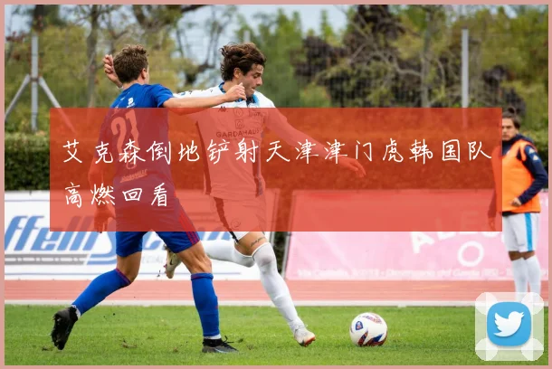 艾克森倒地铲射天津津门虎韩国队高燃回看