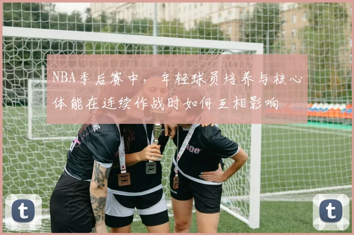 NBA季后赛中,年轻球员培养与核心体能在连续作战时如何互相影响