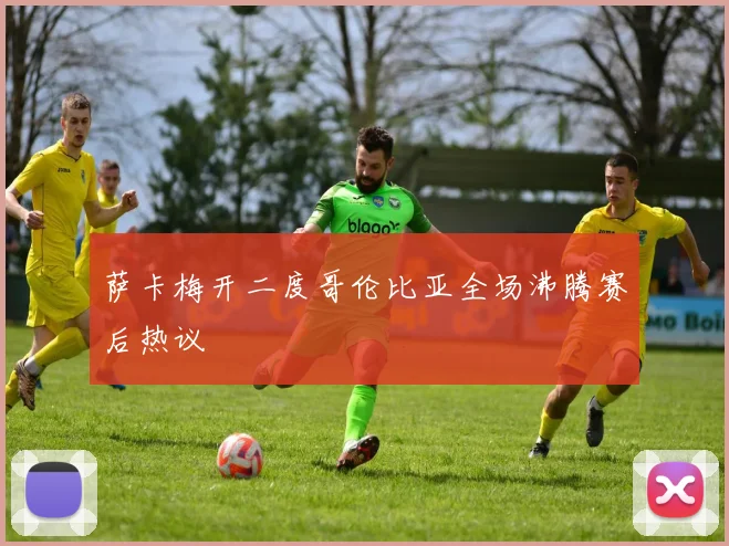 萨卡梅开二度哥伦比亚全场沸腾赛后热议