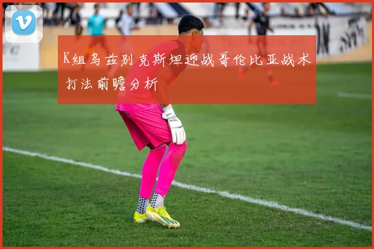 K组乌兹别克斯坦迎战哥伦比亚战术打法前瞻分析