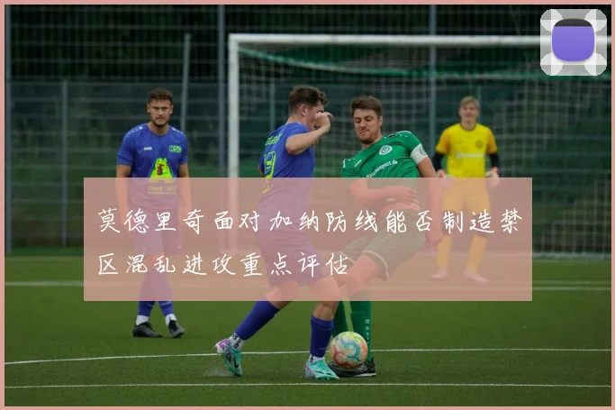 莫德里奇面对加纳防线能否制造禁区混乱进攻重点评估
