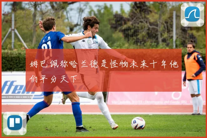 姆巴佩称哈兰德是怪物未来十年他们平分天下