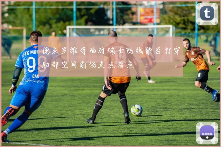 德米罗维奇面对瑞士防线能否打穿肋部空间前场支点看点