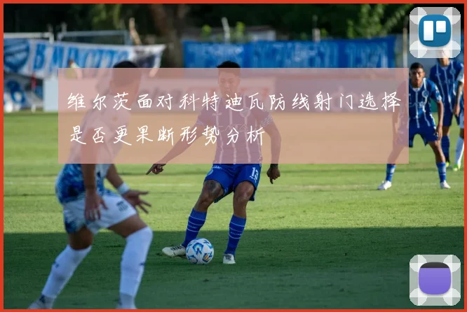 维尔茨面对科特迪瓦防线射门选择是否更果断形势分析