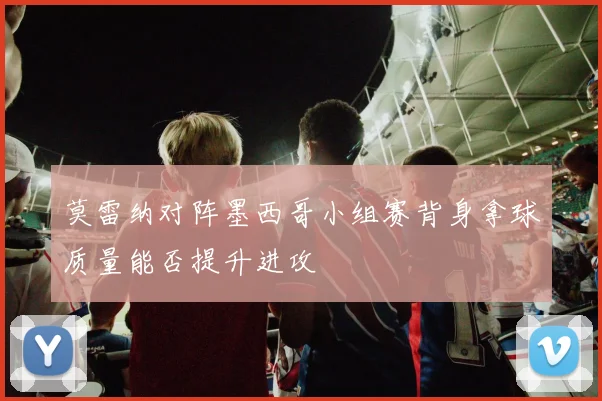 莫雷纳对阵墨西哥小组赛背身拿球质量能否提升进攻