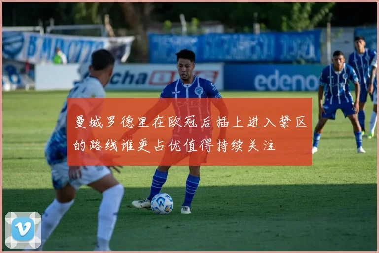 曼城罗德里在欧冠后插上进入禁区的路线谁更占优值得持续关注