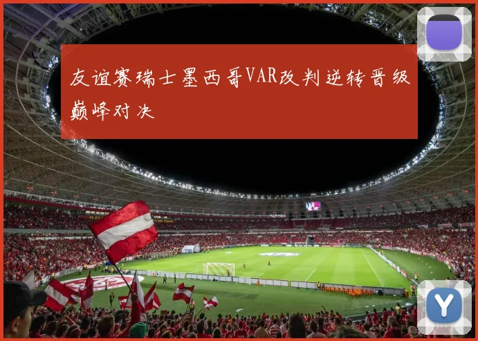 友谊赛瑞士墨西哥VAR改判逆转晋级巅峰对决