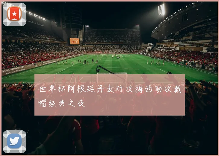 世界杯阿根廷丹麦对攻梅西助攻戴帽经典之夜
