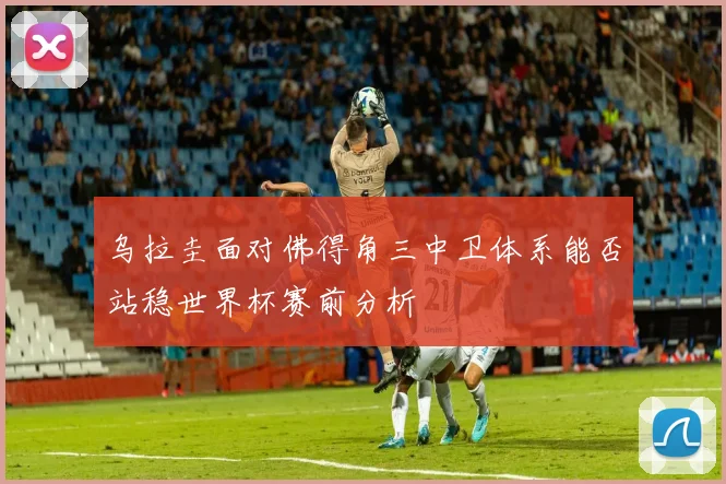乌拉圭面对佛得角三中卫体系能否站稳世界杯赛前分析