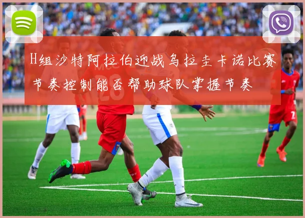 H组沙特阿拉伯迎战乌拉圭卡诺比赛节奏控制能否帮助球队掌握节奏