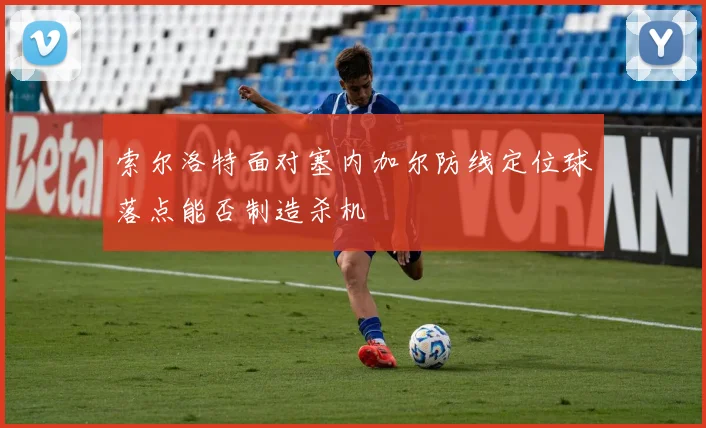 索尔洛特面对塞内加尔防线定位球落点能否制造杀机