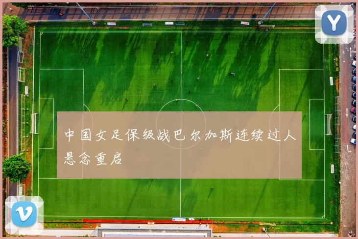 中国女足保级战巴尔加斯连续过人悬念重启