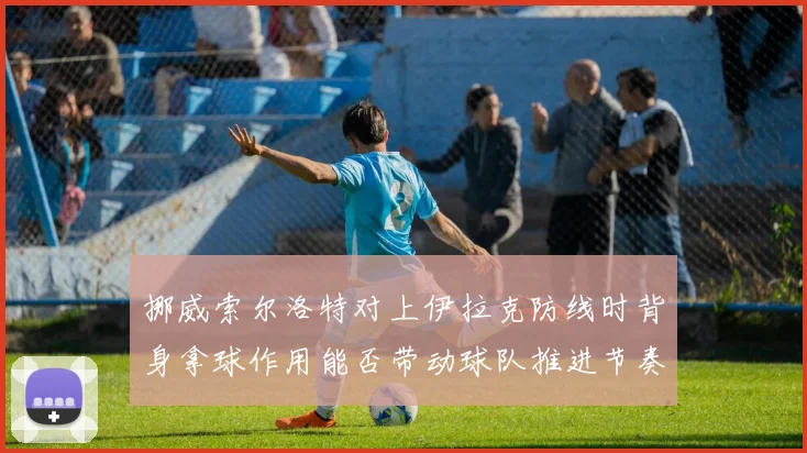 挪威索尔洛特对上伊拉克防线时背身拿球作用能否带动球队推进节奏