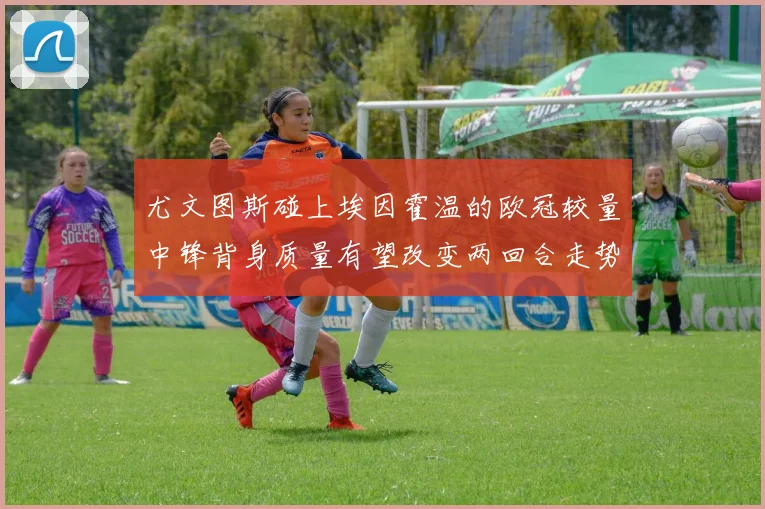 尤文图斯碰上埃因霍温的欧冠较量中锋背身质量有望改变两回合走势