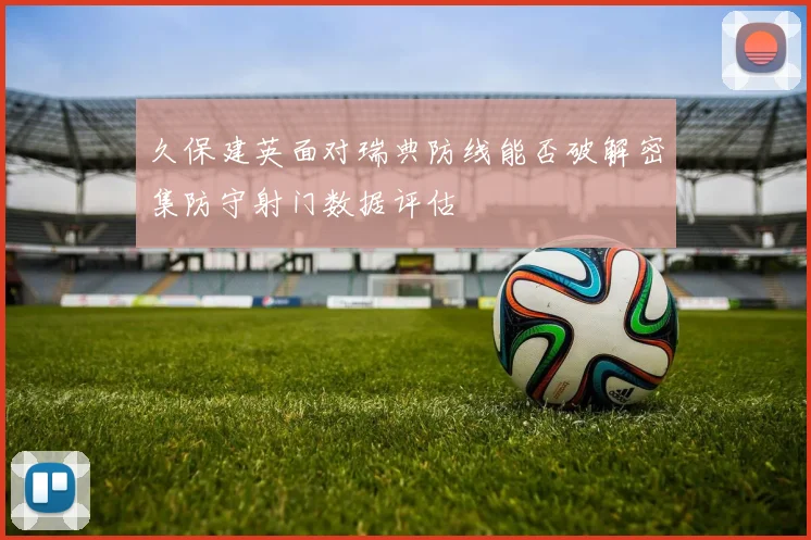 久保建英面对瑞典防线能否破解密集防守射门数据评估