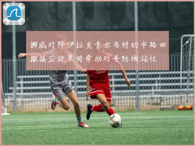 挪威对阵伊拉克索尔洛特的中路回撤接应效果将牵动对手防线站位