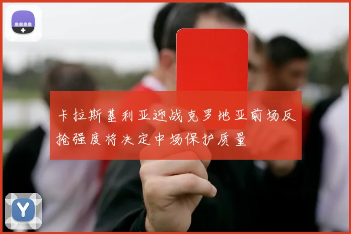 卡拉斯基利亚迎战克罗地亚前场反抢强度将决定中场保护质量