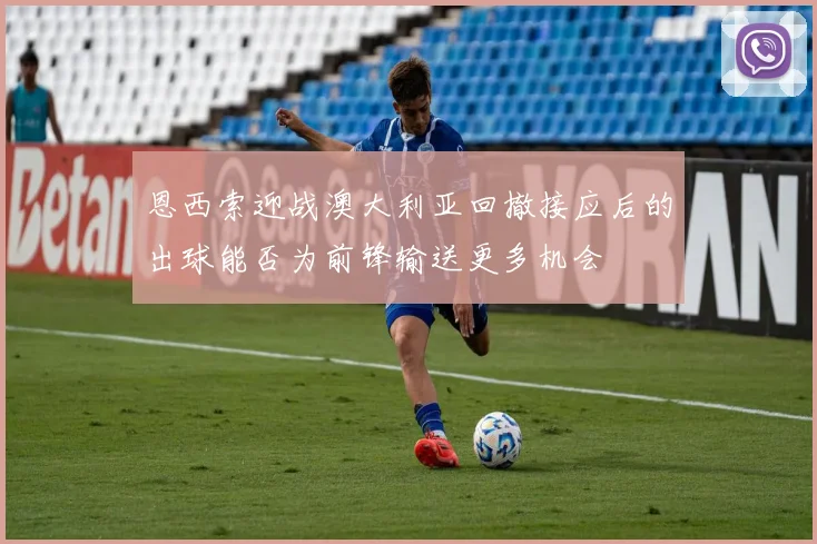 恩西索迎战澳大利亚回撤接应后的出球能否为前锋输送更多机会