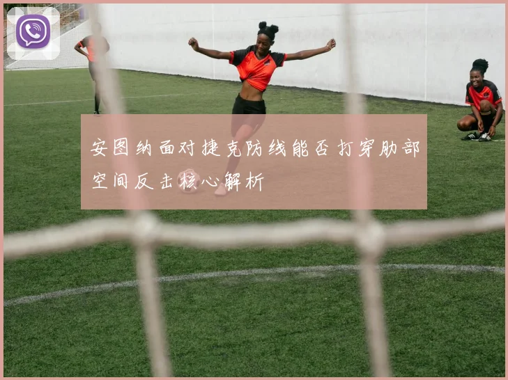 安图纳面对捷克防线能否打穿肋部空间反击核心解析