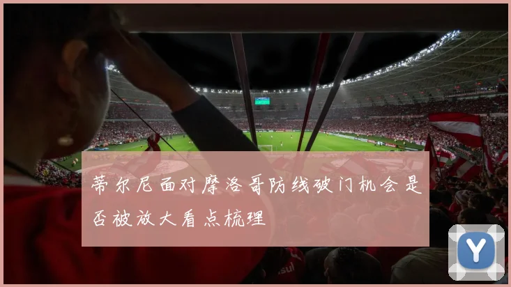 蒂尔尼面对摩洛哥防线破门机会是否被放大看点梳理