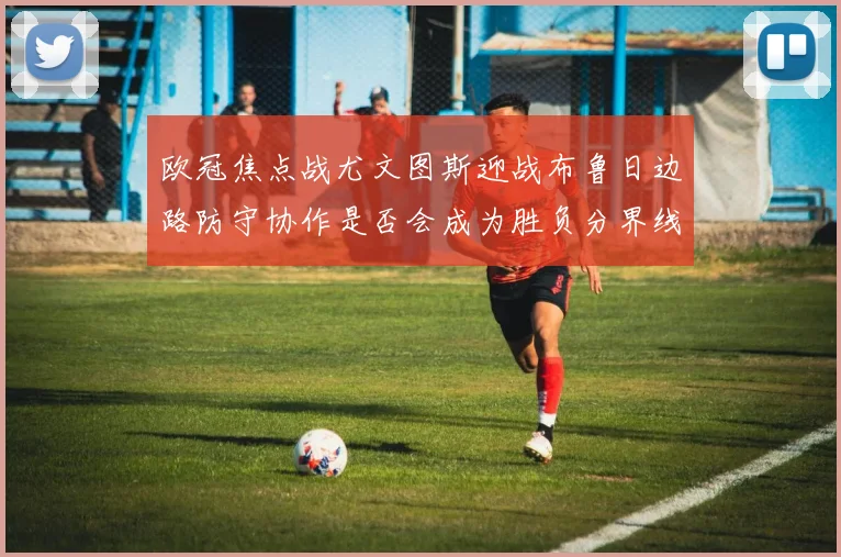 欧冠焦点战尤文图斯迎战布鲁日边路防守协作是否会成为胜负分界线