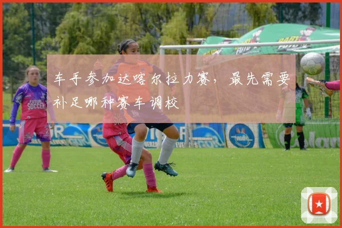 车手参加达喀尔拉力赛,最先需要补足哪种赛车调校