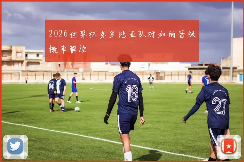 2026世界杯克罗地亚队对加纳晋级概率解读