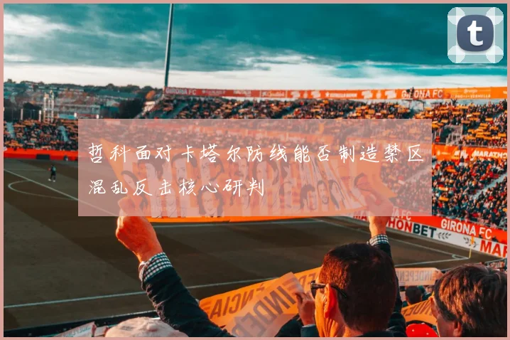 哲科面对卡塔尔防线能否制造禁区混乱反击核心研判