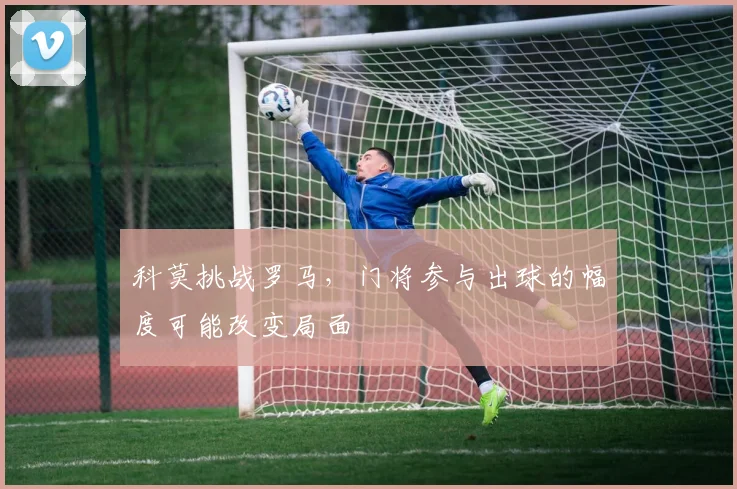 科莫挑战罗马,门将参与出球的幅度可能改变局面