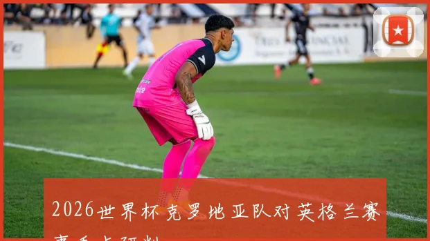 2026世界杯克罗地亚队对英格兰赛事看点研判